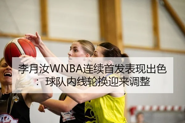 李月汝WNBA连续首发表现出色：球队内线轮换迎来调整